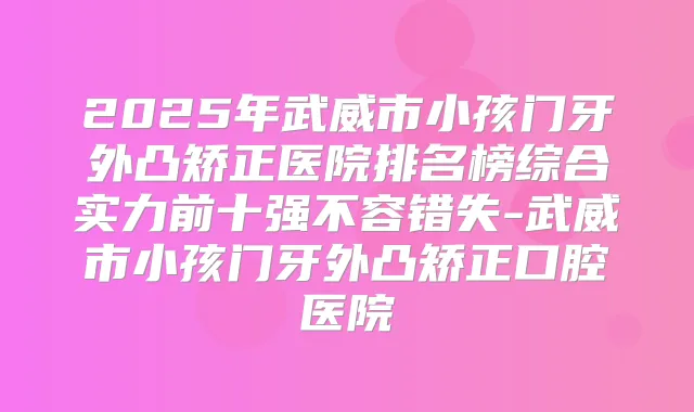 2025年武威市小孩门牙外凸矫正医院排名榜综合实力前十强不容错失-武威市小孩门牙外凸矫正口腔医院