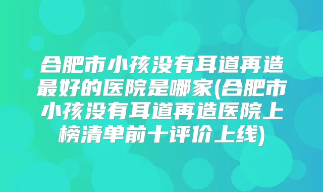 合肥市小孩没有耳道再造好的医院是哪家(合肥市小孩没有耳道再造医院上榜清单前十评价上线)