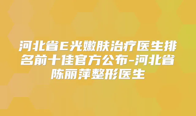 河北省E光嫩肤医生排名前十佳官方公布-河北省陈丽萍整形医生