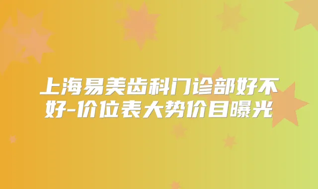 上海易美齿科门诊部好不好-价位表大势价目曝光