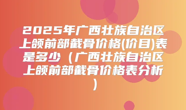 2025年广西壮族自治区上颌前部截骨价格(价目)表是多少(广西壮族自治区上颌前部截骨价格表分析)
