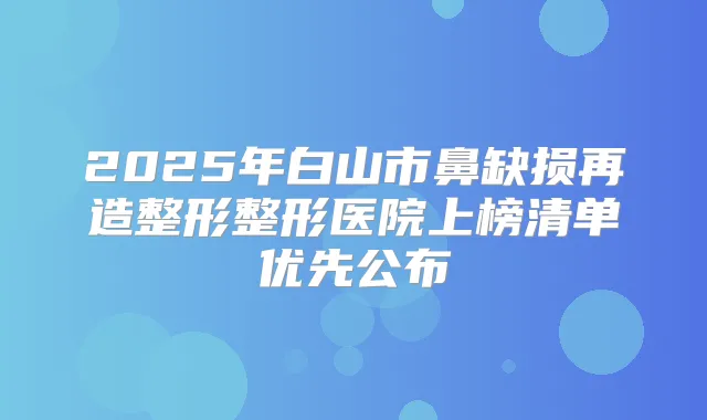 2025年白山市鼻缺损再造整形整形医院上榜清单优先公布