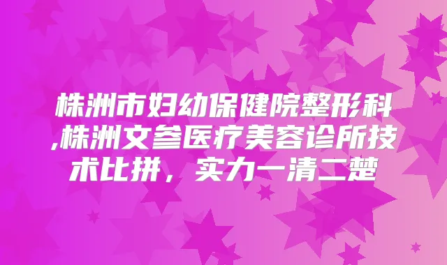 株洲市妇幼保健院整形科,株洲文参医疗美容诊所技术比拼,实力一清二楚