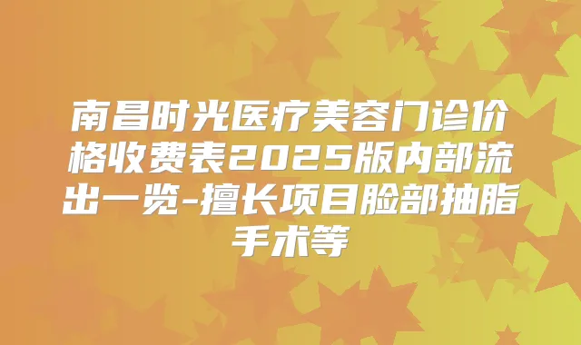 南昌时光医疗美容门诊价格收费表2025版内部流出一览-擅长项目脸部抽脂手术等