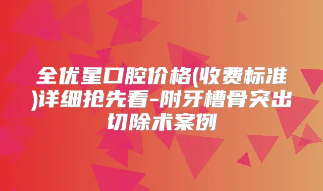 全优星口腔价格(收费标准)详细抢先看-附牙槽骨突出切除术案例