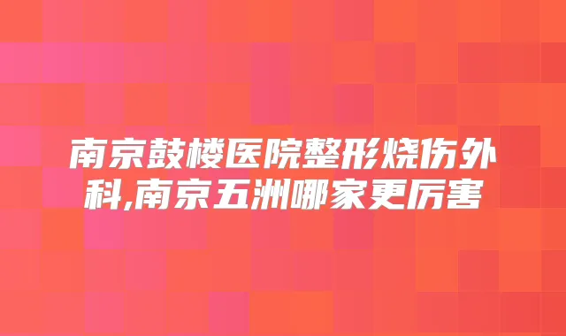 南京鼓楼医院整形烧伤外科,南京五洲哪家更厉害