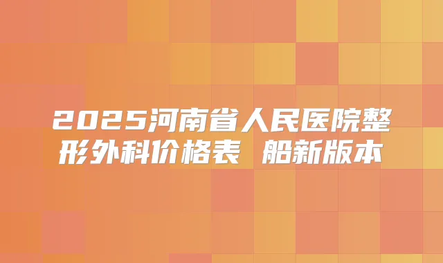 2025河南省人民医院整形外科价格表 船新版本