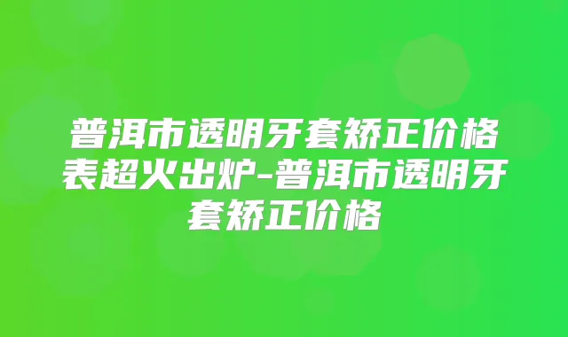 普洱市透明牙套矫正价格表超火出炉-普洱市透明牙套矫正价格