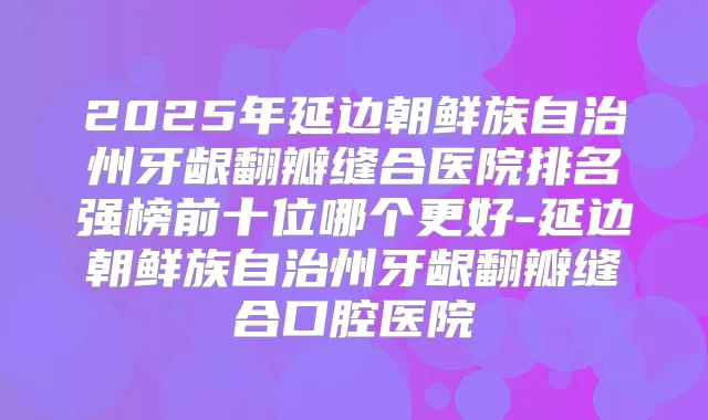 2025年延边朝鲜族自治州牙龈翻瓣缝合医院排名强榜前十位哪个更好-延边朝鲜族自治州牙龈翻瓣缝合口腔医院