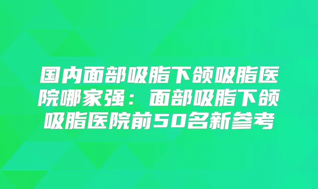 国内面部吸脂下颌吸脂医院哪家强:面部吸脂下颌吸脂医院前50名新参考