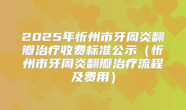 2025年忻州市牙周炎翻瓣收费标准公示（忻州市牙周炎翻瓣流程及费用）