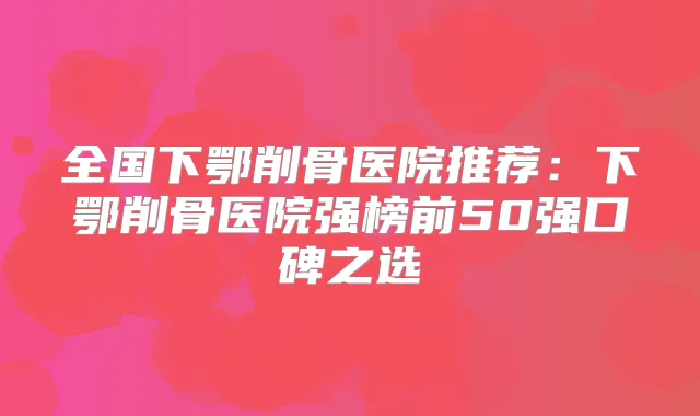 全国下鄂削骨医院推荐:下鄂削骨医院强榜前50强口碑之选