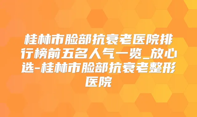 桂林市脸部抗衰老医院排行榜前五名人气一览_放心选-桂林市脸部抗衰老整形医院