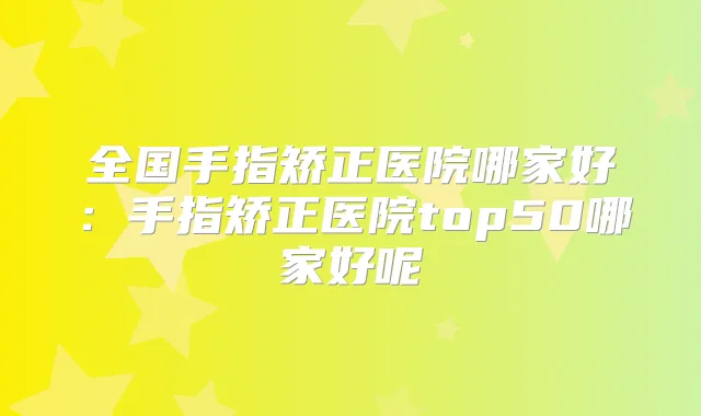 全国手指矫正医院哪家好：手指矫正医院top50哪家好呢