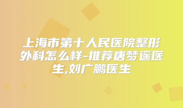 上海市第十人民医院整形外科怎么样-推荐唐梦遥医生,刘广鹏医生