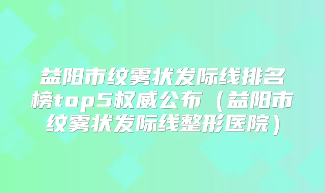 益阳市纹雾状发际线排名榜top5公布(益阳市纹雾状发际线整形医院)