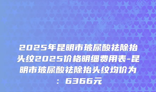 2025年昆明市玻尿酸祛除抬头纹2025价格明细费用表-昆明市玻尿酸祛除抬头纹均价为：6366元
