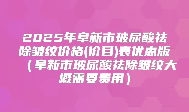 2025年阜新市玻尿酸祛除皱纹价格(价目)表优惠版(阜新市玻尿酸祛除皱纹大概需要费用)