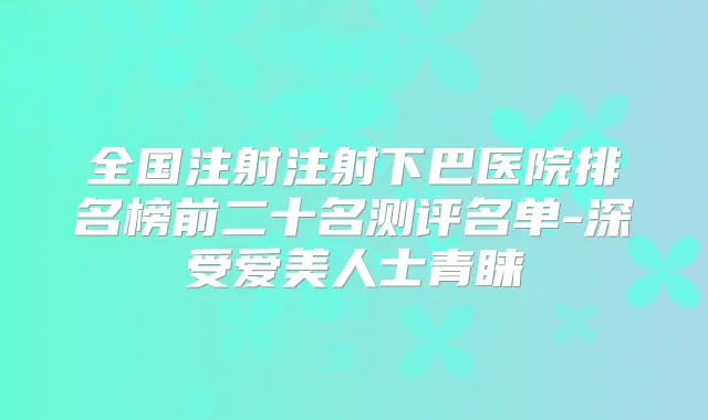 全国注射注射下巴医院排名榜前二十名测评名单-深受爱美人士青睐
