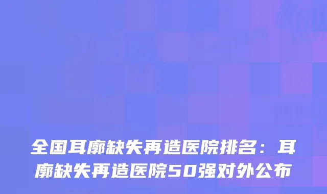 全国耳廓缺失再造医院排名:耳廓缺失再造医院50强对外公布