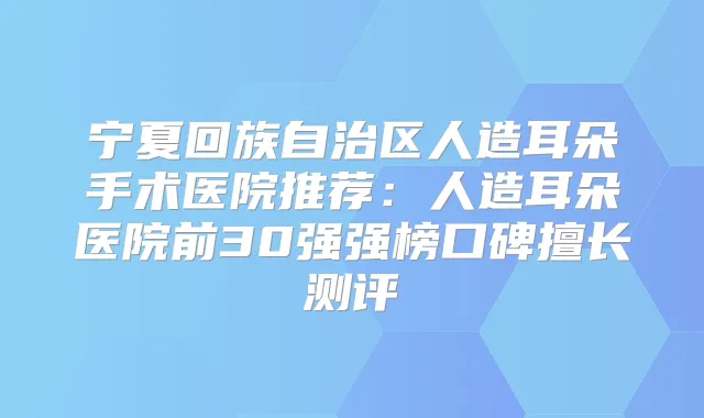 宁夏回族自治区人造耳朵手术医院推荐:人造耳朵医院前30强强榜口碑擅长测评