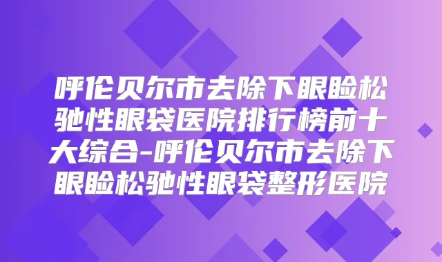 呼伦贝尔市去除下眼睑松驰性眼袋医院排行榜前十大综合-呼伦贝尔市去除下眼睑松驰性眼袋整形医院