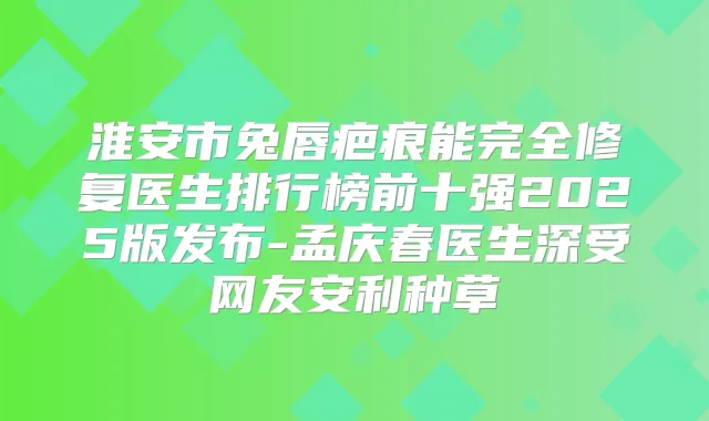 淮安市兔唇疤痕能完全修复医生排行榜前十强2025版发布-孟庆春医生深受网友安利种草