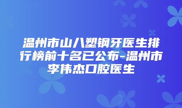 温州市山八塑钢牙医生排行榜前十名已公布-温州市李伟杰口腔医生