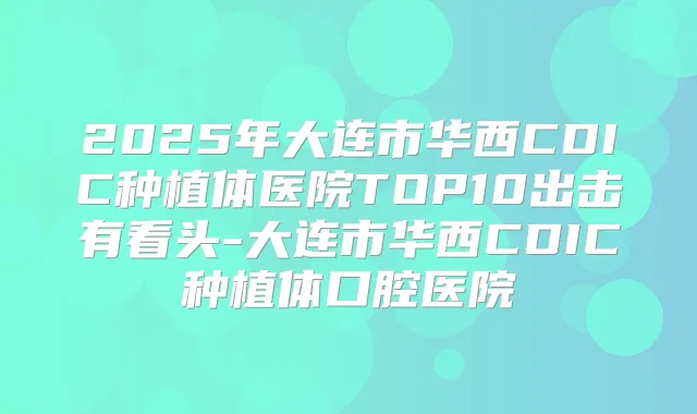 2025年大连市华西CDIC种植体医院TOP10出击有看头-大连市华西CDIC种植体口腔医院