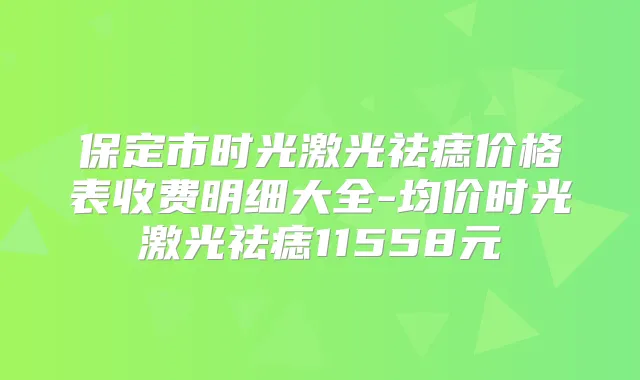 保定市时光激光祛痣价格表收费明细大全-均价时光激光祛痣11558元