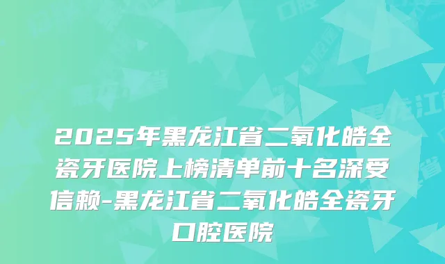 2025年黑龙江省二氧化皓全瓷牙医院上榜清单前十名深受信赖-黑龙江省二氧化皓全瓷牙口腔医院