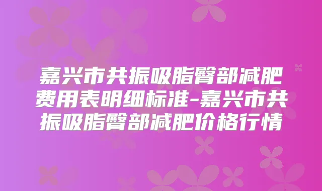 嘉兴市共振吸脂臀部减肥费用表明细标准-嘉兴市共振吸脂臀部减肥价格行情