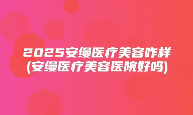 2025安缦医疗美容咋样(安缦医疗美容医院好吗)