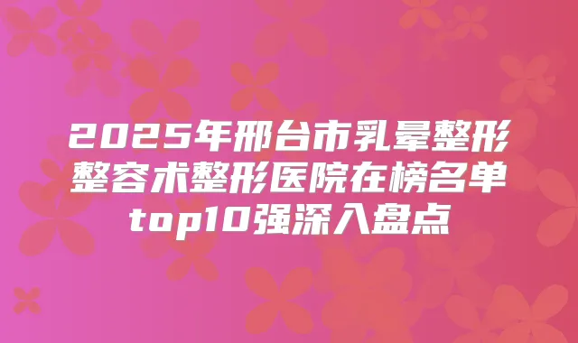 2025年邢台市乳晕整形整容术整形医院在榜名单top10强深入盘点