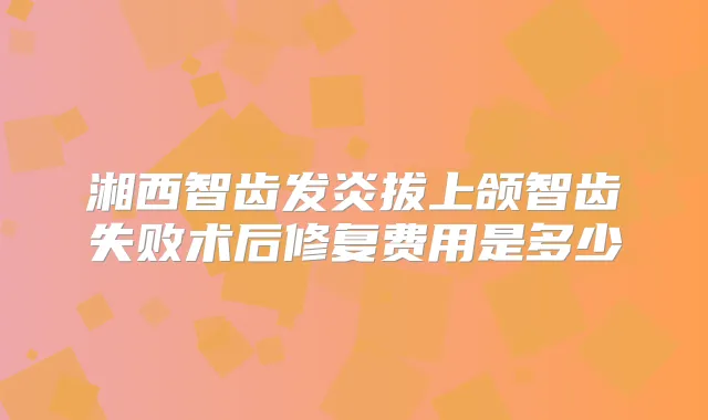 湘西智齿发炎拔上颌智齿失败术后修复费用是多少