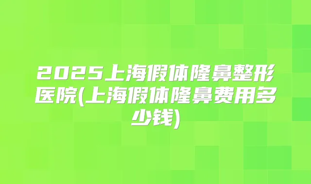 2025上海假体隆鼻整形医院(上海假体隆鼻费用多少钱)