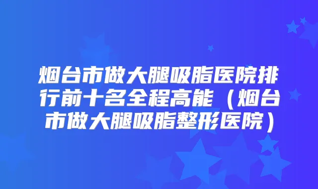 烟台市做大腿吸脂医院排行前十名全程高能(烟台市做大腿吸脂整形医院)