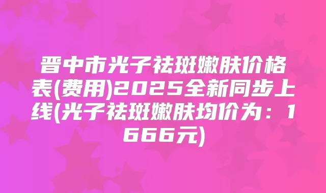晋中市光子祛斑嫩肤价格表(费用)2025全新同步上线(光子祛斑嫩肤均价为：1666元)