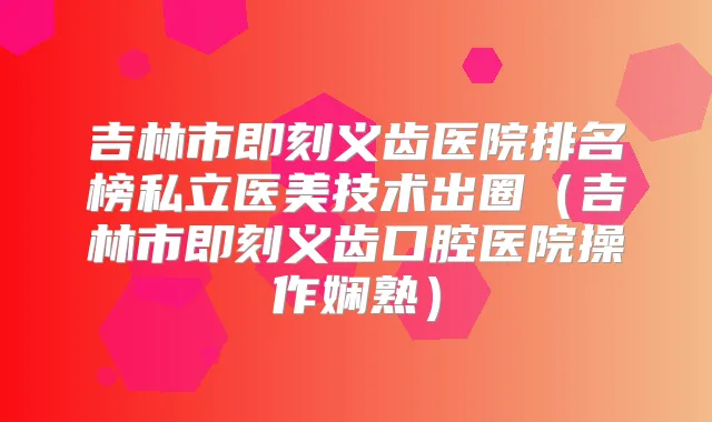 吉林市义齿医院排名榜私立医美技术出圈（吉林市义齿口腔医院操作娴熟）