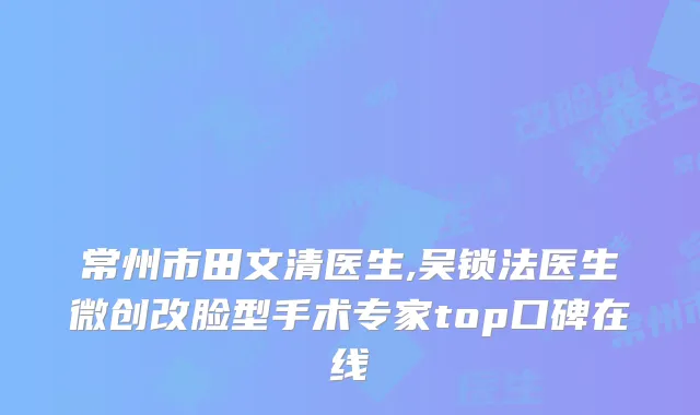 常州市田文清医生,吴锁法医生微创改脸型手术专家top口碑在线