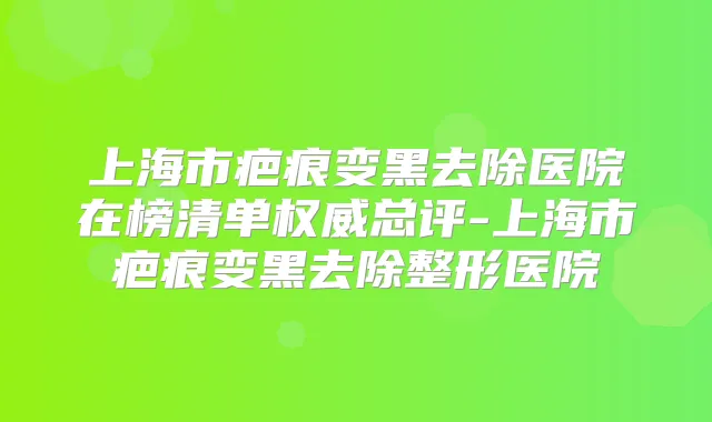 上海市疤痕变黑去除医院在榜清单总评-上海市疤痕变黑去除整形医院