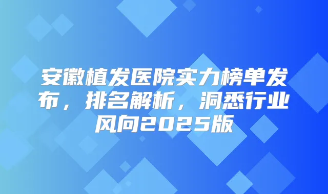 安徽植发医院实力榜单发布,排名解析,洞悉行业风向2025版