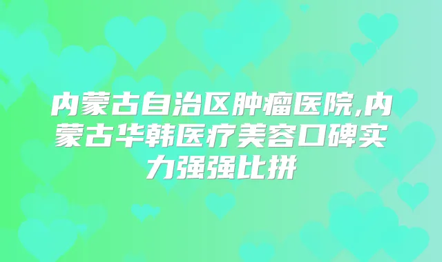 内蒙古自治区肿瘤医院,内蒙古华韩医疗美容口碑实力强强比拼