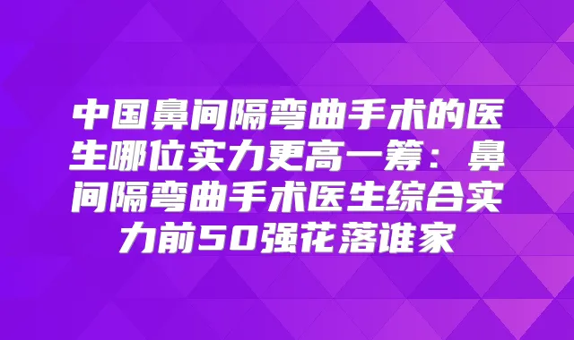 中国鼻间隔弯曲手术的医生哪位实力更高一筹:鼻间隔弯曲手术医生综合实力前50强花落谁家