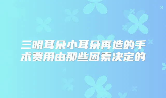 三明耳朵小耳朵再造的手术费用由那些因素决定的