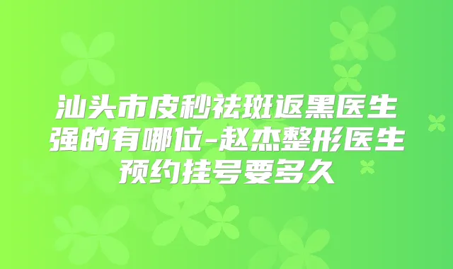 汕头市皮秒祛斑返黑医生强的有哪位-赵杰整形医生预约挂号要多久