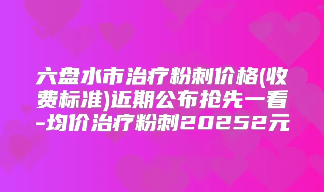 六盘水市粉刺价格(收费标准)近期公布抢先一看-均价粉刺20252元