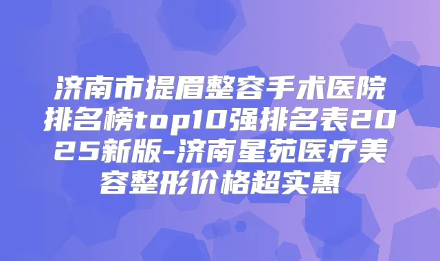 济南市提眉整容手术医院排名榜top10强排名表2025新版-济南星苑医疗美容整形价格超实惠