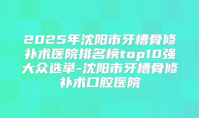 2025年沈阳市牙槽骨修补术医院排名榜top10强大众选举-沈阳市牙槽骨修补术口腔医院