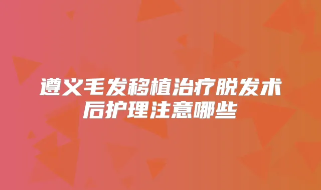 遵义毛发移植脱发术后护理注意哪些